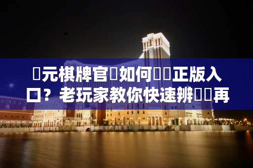 開元棋牌官網如何確認正版入口？老玩家教你快速辨別別再踩坑