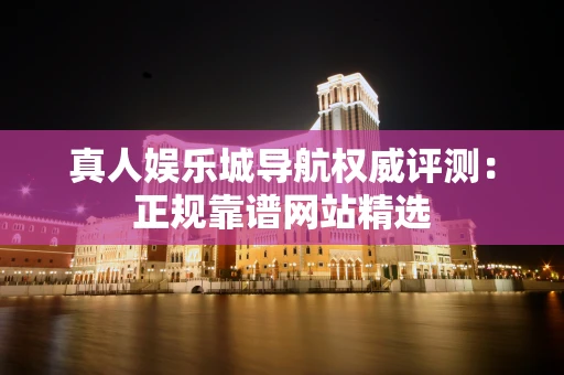 真人娱乐城导航权威评测：正规靠谱网站精选