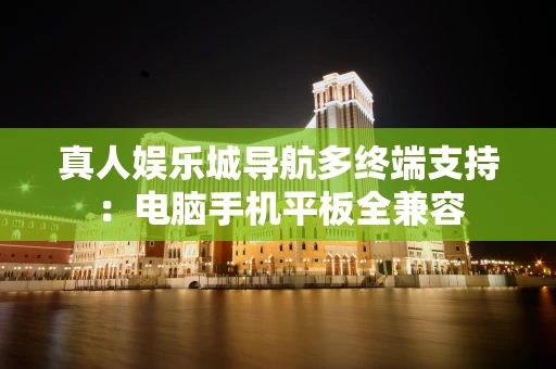 真人娱乐城导航多终端支持：电脑手机平板全兼容