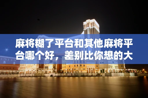 麻将糊了平台和其他麻将平台哪个好，差别比你想的大