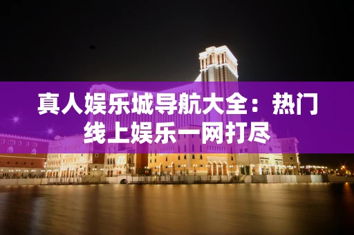 真人娱乐城导航大全：热门线上娱乐一网打尽