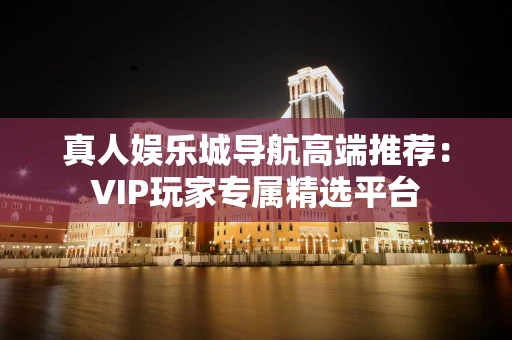 真人娱乐城导航高端推荐：VIP玩家专属精选平台