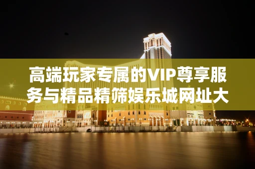高端玩家专属的VIP尊享服务与精品精筛娱乐城网址大全