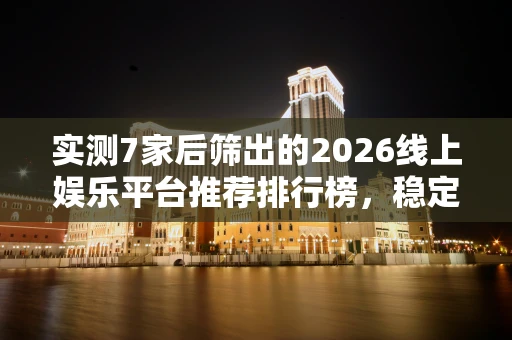 实测7家后筛出的2026线上娱乐平台推荐排行榜，稳定到账别等审核